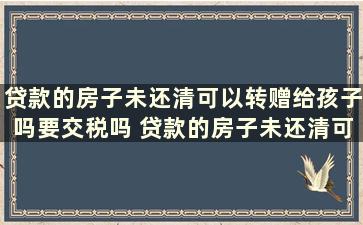 贷款的房子未还清可以转赠给孩子吗要交税吗 贷款的房子未还清可以转赠给孩子吗怎么办